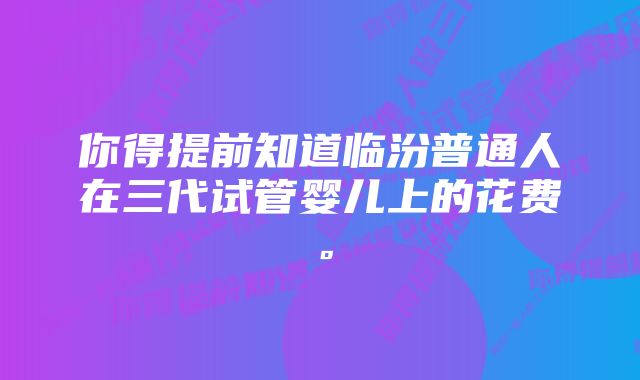 你得提前知道临汾普通人在三代试管婴儿上的花费。