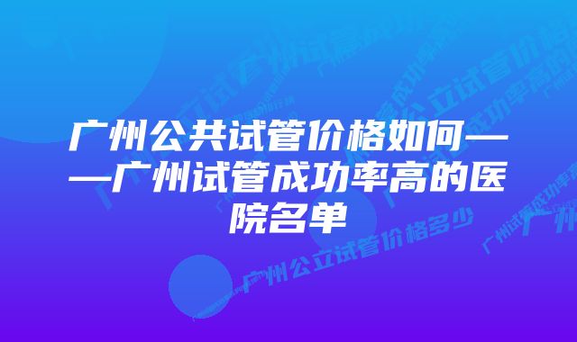 广州公共试管价格如何——广州试管成功率高的医院名单