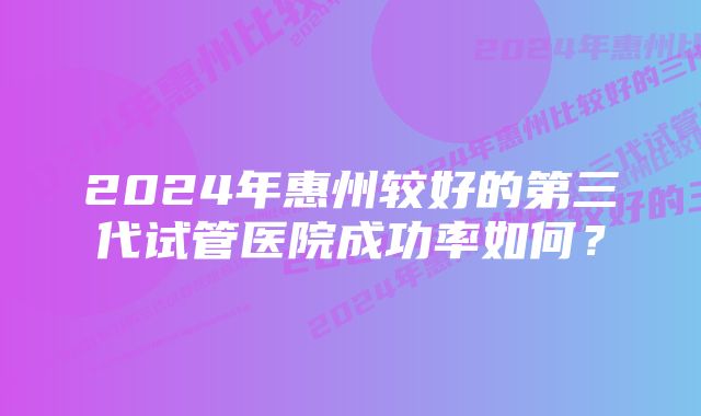 2024年惠州较好的第三代试管医院成功率如何？