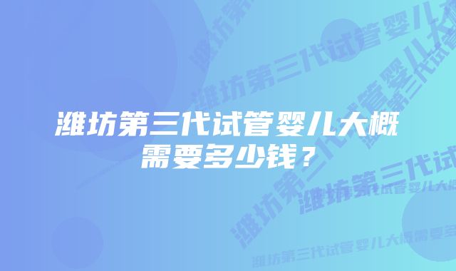 潍坊第三代试管婴儿大概需要多少钱？