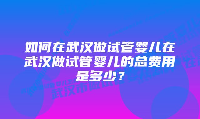 如何在武汉做试管婴儿在武汉做试管婴儿的总费用是多少？