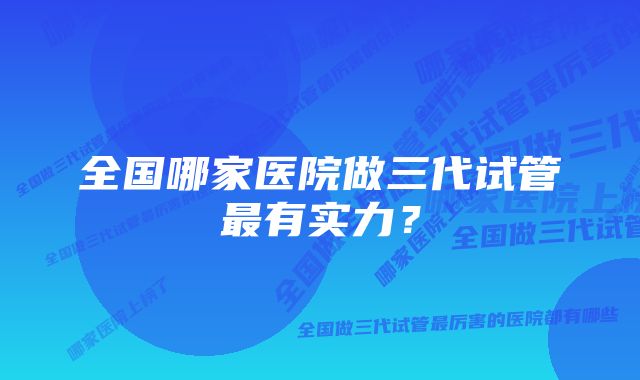 全国哪家医院做三代试管最有实力？