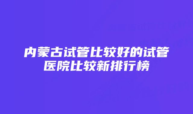 内蒙古试管比较好的试管医院比较新排行榜