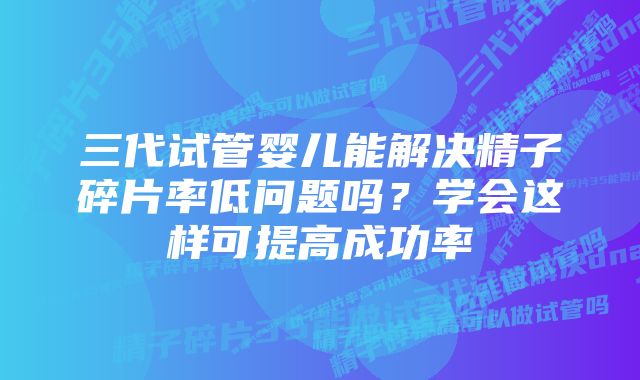 三代试管婴儿能解决精子碎片率低问题吗？学会这样可提高成功率