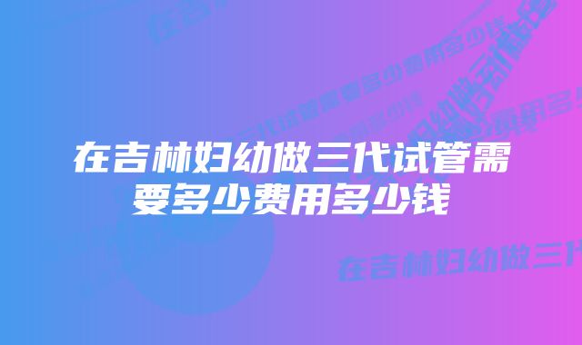 在吉林妇幼做三代试管需要多少费用多少钱