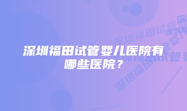 深圳福田试管婴儿医院有哪些医院？