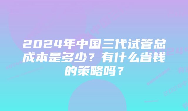 2024年中国三代试管总成本是多少？有什么省钱的策略吗？