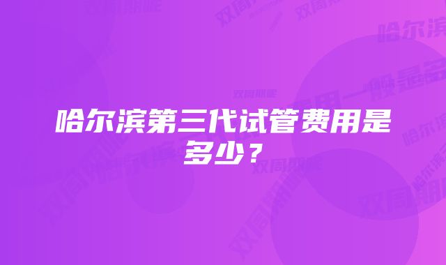 哈尔滨第三代试管费用是多少？