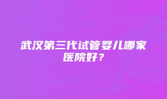 武汉第三代试管婴儿哪家医院好？