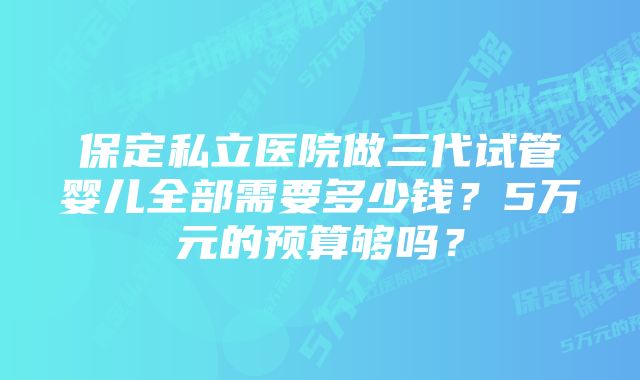 保定私立医院做三代试管婴儿全部需要多少钱？5万元的预算够吗？