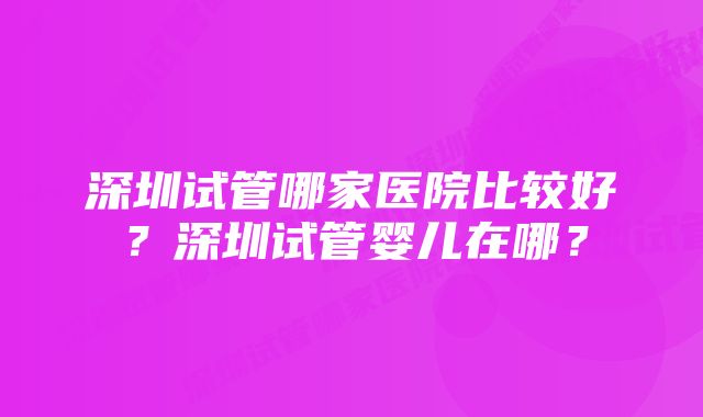 深圳试管哪家医院比较好？深圳试管婴儿在哪？