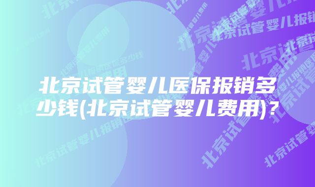 北京试管婴儿医保报销多少钱(北京试管婴儿费用)？