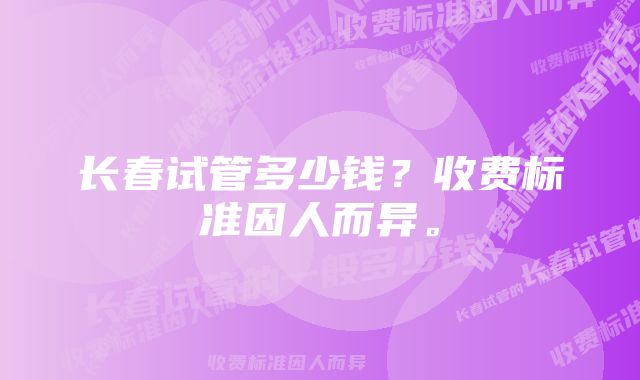 长春试管多少钱？收费标准因人而异。