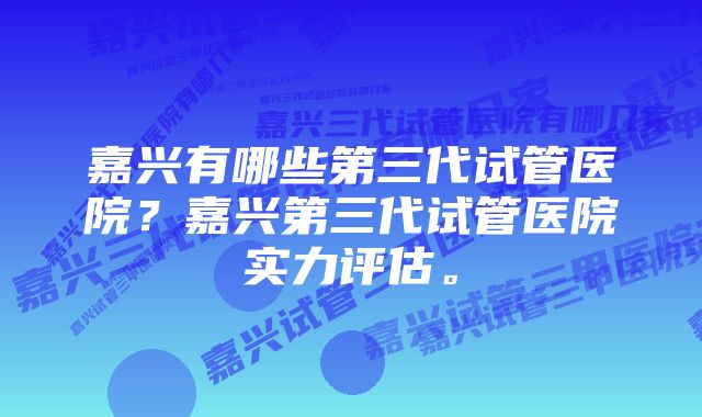 嘉兴有哪些第三代试管医院？嘉兴第三代试管医院实力评估。