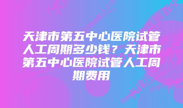 天津市第五中心医院试管人工周期多少钱？天津市第五中心医院试管人工周期费用