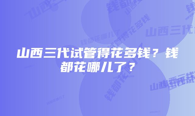 山西三代试管得花多钱？钱都花哪儿了？