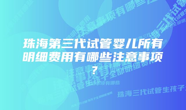 珠海第三代试管婴儿所有明细费用有哪些注意事项？