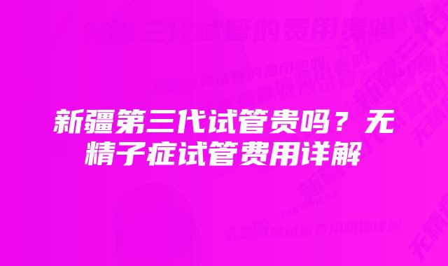 新疆第三代试管贵吗？无精子症试管费用详解