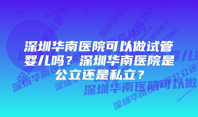 深圳华南医院可以做试管婴儿吗？深圳华南医院是公立还是私立？