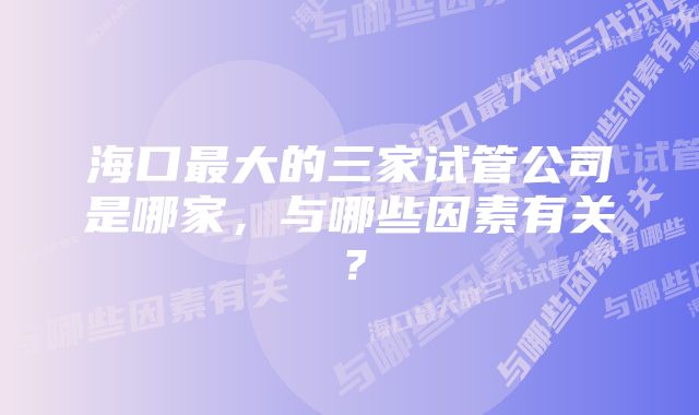 海口最大的三家试管公司是哪家，与哪些因素有关？