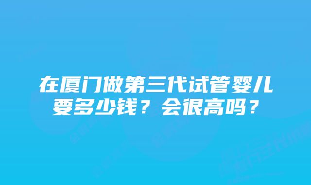 在厦门做第三代试管婴儿要多少钱？会很高吗？