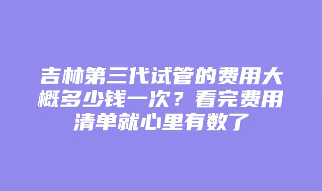 吉林第三代试管的费用大概多少钱一次？看完费用清单就心里有数了