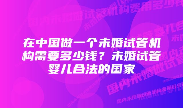 在中国做一个未婚试管机构需要多少钱？未婚试管婴儿合法的国家