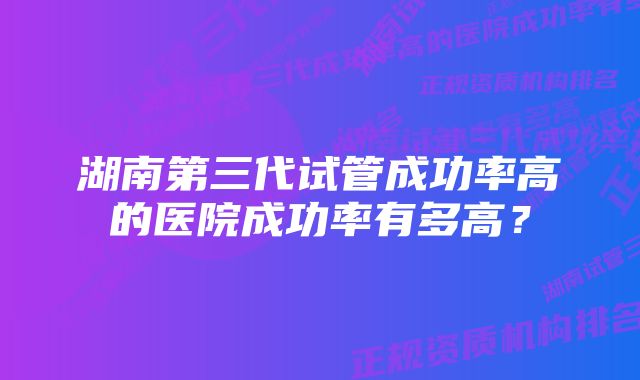 湖南第三代试管成功率高的医院成功率有多高？