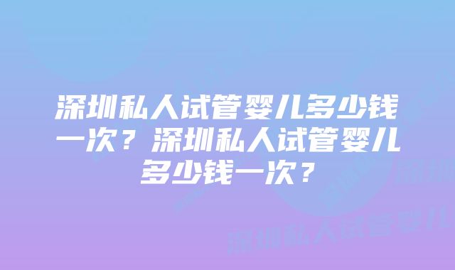 深圳私人试管婴儿多少钱一次？深圳私人试管婴儿多少钱一次？