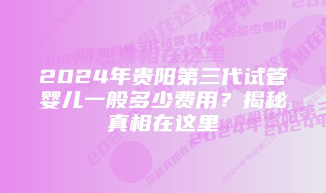 2024年贵阳第三代试管婴儿一般多少费用？揭秘真相在这里