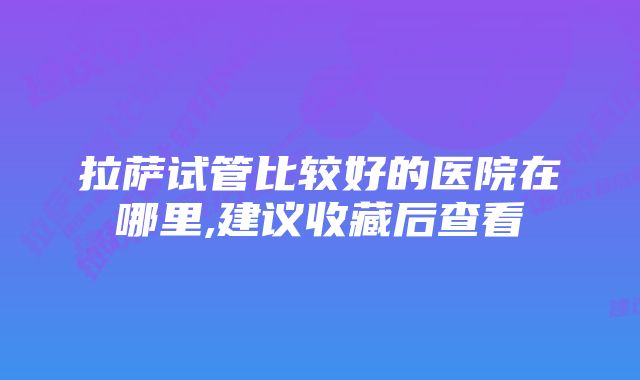 拉萨试管比较好的医院在哪里,建议收藏后查看