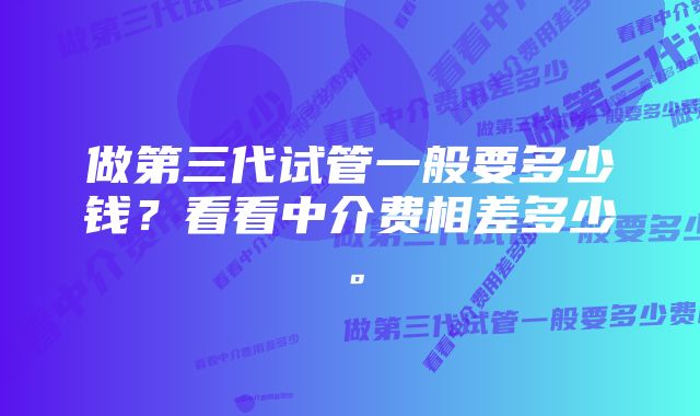 做第三代试管一般要多少钱？看看中介费相差多少。