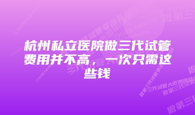 杭州私立医院做三代试管费用并不高，一次只需这些钱