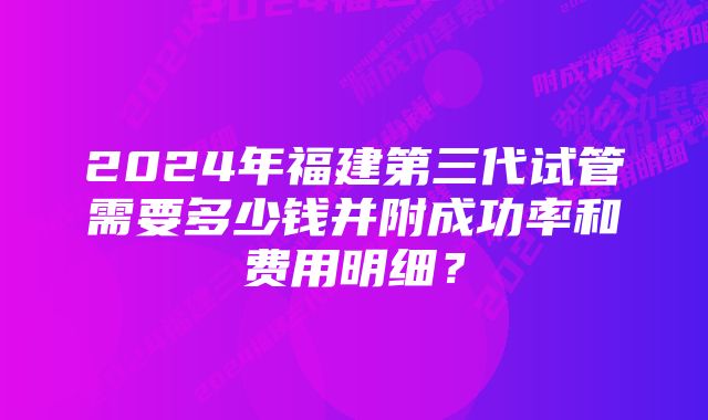 2024年福建第三代试管需要多少钱并附成功率和费用明细？