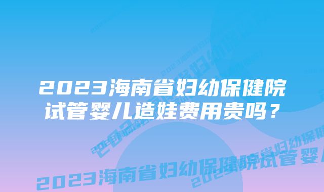 2023海南省妇幼保健院试管婴儿造娃费用贵吗？