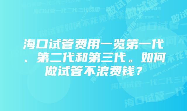 海口试管费用一览第一代、第二代和第三代。如何做试管不浪费钱？