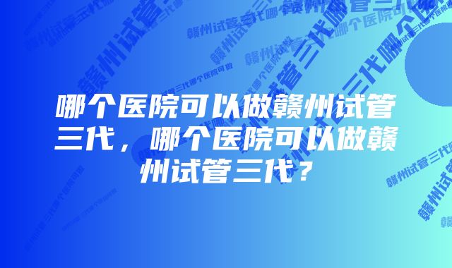 哪个医院可以做赣州试管三代，哪个医院可以做赣州试管三代？