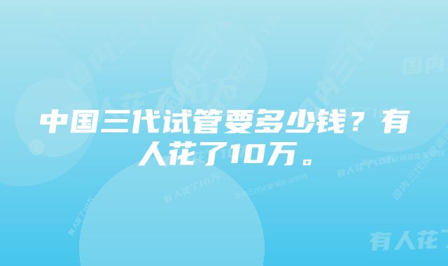 中国三代试管要多少钱？有人花了10万。