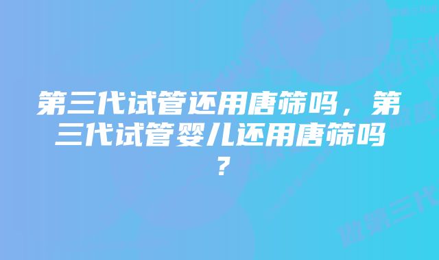 第三代试管还用唐筛吗，第三代试管婴儿还用唐筛吗？