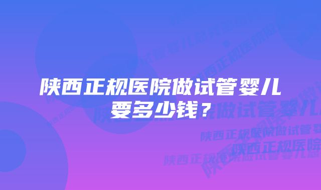 陕西正规医院做试管婴儿要多少钱？