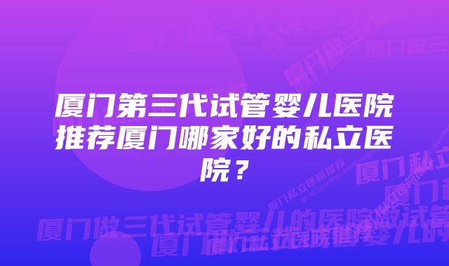 厦门第三代试管婴儿医院推荐厦门哪家好的私立医院？