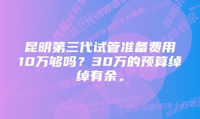 昆明第三代试管准备费用10万够吗？30万的预算绰绰有余。