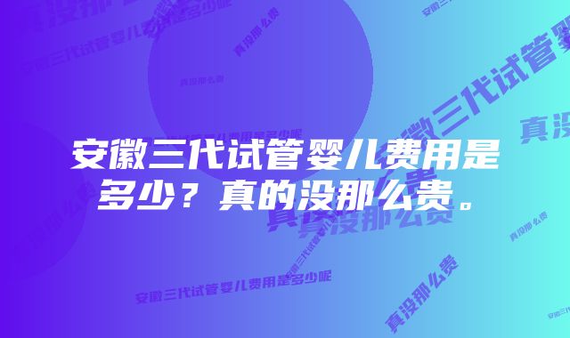 安徽三代试管婴儿费用是多少？真的没那么贵。