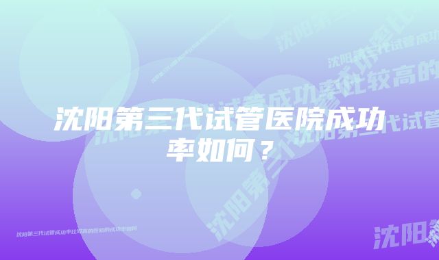 沈阳第三代试管医院成功率如何？