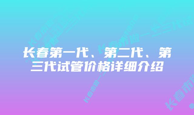 长春第一代、第二代、第三代试管价格详细介绍