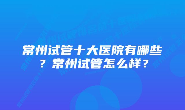 常州试管十大医院有哪些？常州试管怎么样？