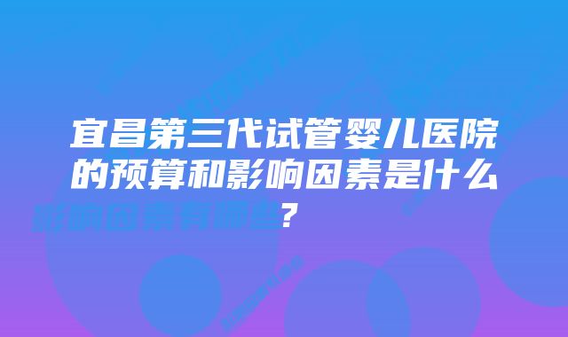 宜昌第三代试管婴儿医院的预算和影响因素是什么？