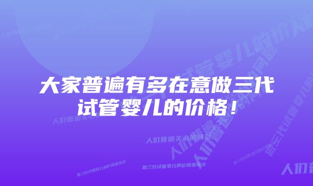 大家普遍有多在意做三代试管婴儿的价格！