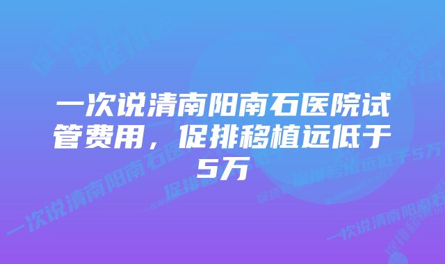 一次说清南阳南石医院试管费用，促排移植远低于5万