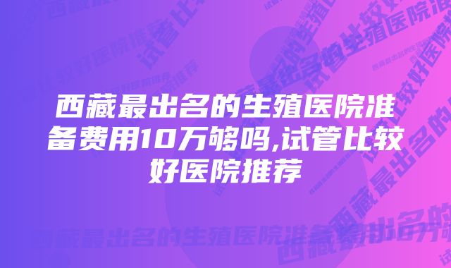 西藏最出名的生殖医院准备费用10万够吗,试管比较好医院推荐